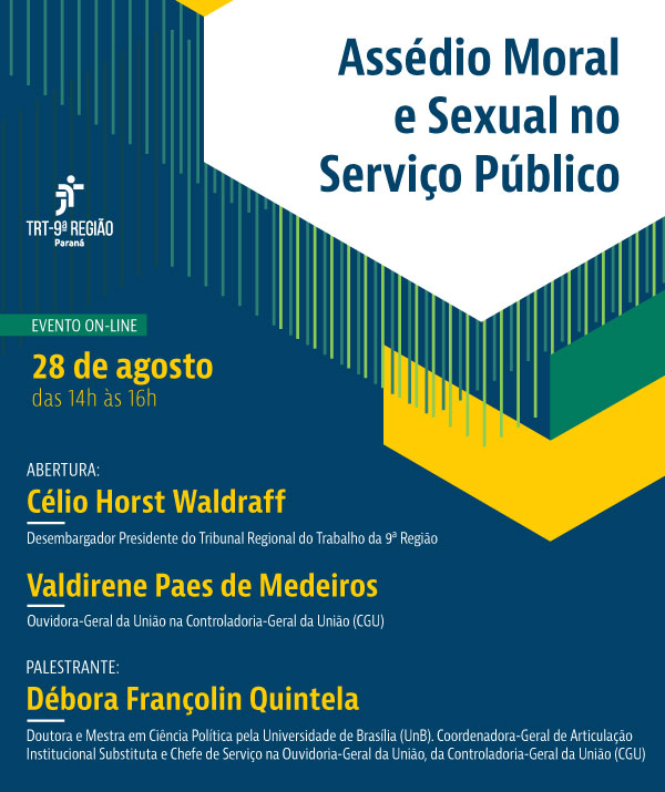 Este é um cartaz vertical comCartaz com fundo azul escuro e formas geométricas amarelas e verdes no canto superior direito. No centro, o título `Assédio Moral e Sexual no Serviço Público' em letras azuis no fundo branco. Do lado esquerdo, a logo do TRT-PR, 'EVENTO ON-LINE' e a data '28 de agosto, das 14h às 16h' em letras amarelas. Abaixo, `ABERTURA¿, seguido do nome `Célio Horst Waldraff ¿ Presidente do Tribunal Regional do Trabalho da 9ª Região¿ e `Valdirene Paes de Medeiros ¿ Ouvidora-Geral da União na Controladoria-Geral da União¿. Após, 'PALESTRANTE:' seguido do nome 'Débora Françolin Quintela'. Abaixo, um breve currículo da palestrante. Os nomes estão em letras amarelas e as qualificações em letras brancas.   o título 